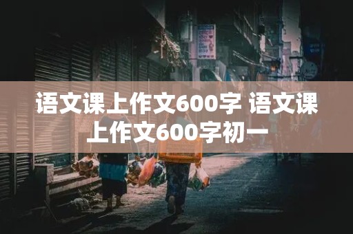 语文课上作文600字 语文课上作文600字初一