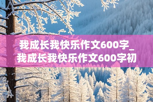 我成长我快乐作文600字_我成长我快乐作文600字初中