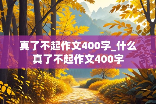 真了不起作文400字_什么真了不起作文400字