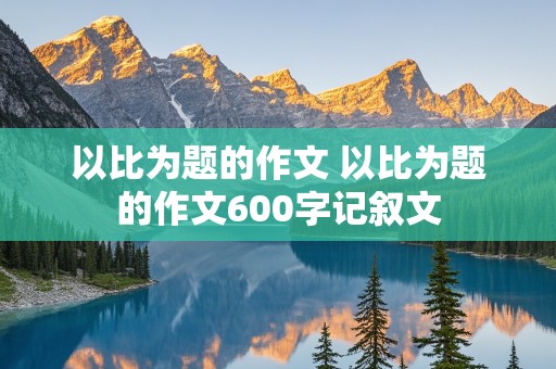 以比为题的作文 以比为题的作文600字记叙文