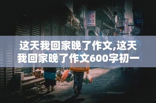 这天我回家晚了作文,这天我回家晚了作文600字初一