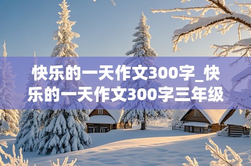 快乐的一天作文300字_快乐的一天作文300字三年级