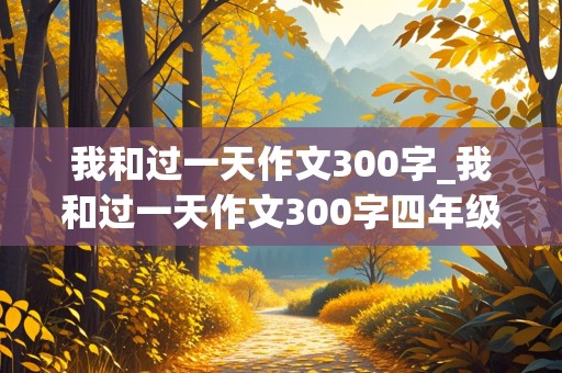 我和过一天作文300字_我和过一天作文300字四年级上册