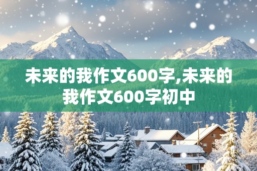 未来的我作文600字,未来的我作文600字初中