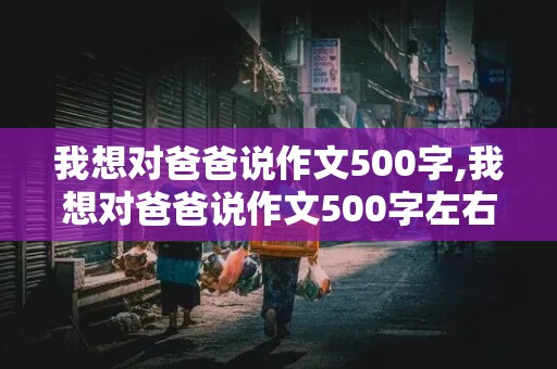 我想对爸爸说作文500字,我想对爸爸说作文500字左右