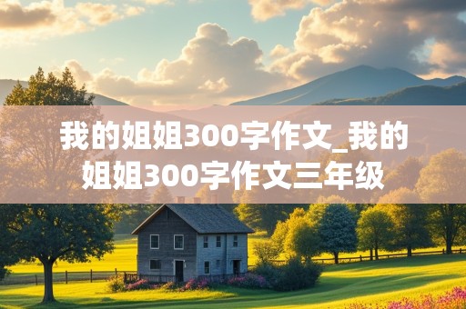 我的姐姐300字作文_我的姐姐300字作文三年级