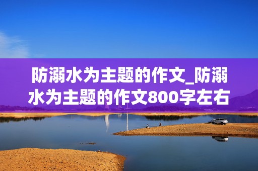 防溺水为主题的作文_防溺水为主题的作文800字左右