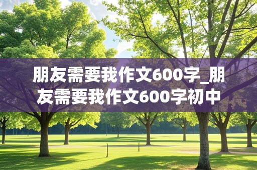 朋友需要我作文600字_朋友需要我作文600字初中