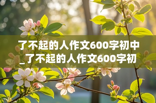 了不起的人作文600字初中_了不起的人作文600字初中写清洁工