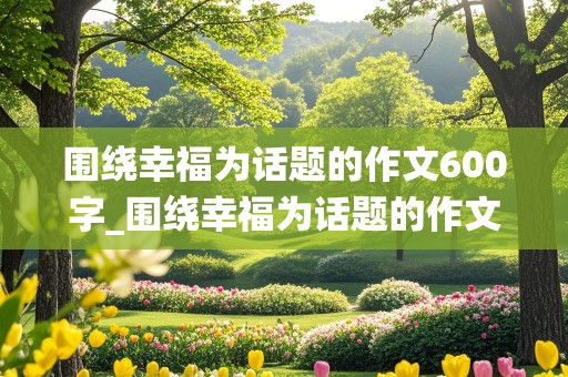 围绕幸福为话题的作文600字_围绕幸福为话题的作文600字叙事