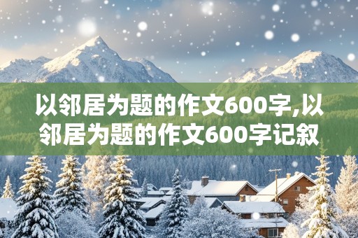 以邻居为题的作文600字,以邻居为题的作文600字记叙文