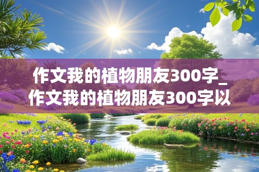 作文我的植物朋友300字_作文我的植物朋友300字以上