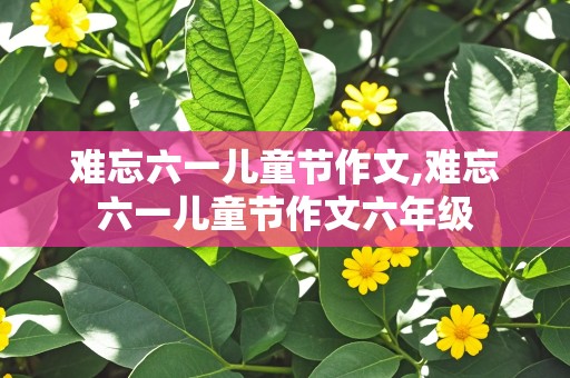 难忘六一儿童节作文,难忘六一儿童节作文六年级