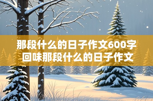 那段什么的日子作文600字 回味那段什么的日子作文600字