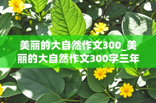 美丽的大自然作文300_美丽的大自然作文300字三年级