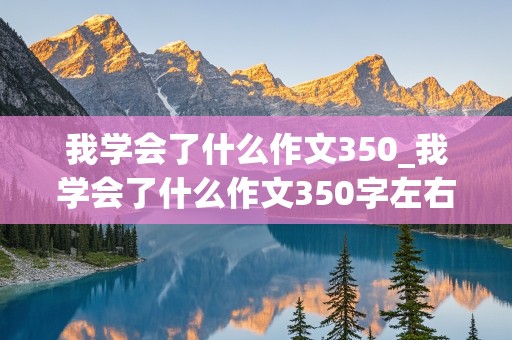 我学会了什么作文350_我学会了什么作文350字左右四年级