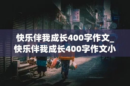 快乐伴我成长400字作文_快乐伴我成长400字作文小学