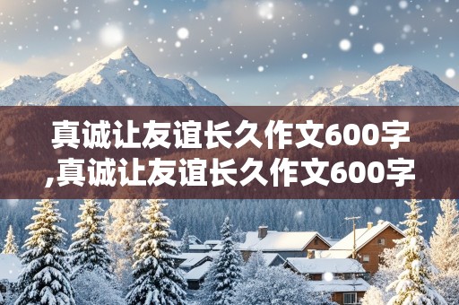 真诚让友谊长久作文600字,真诚让友谊长久作文600字初中生