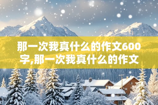 那一次我真什么的作文600字,那一次我真什么的作文600字关于社会