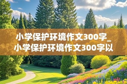 小学保护环境作文300字_小学保护环境作文300字以上