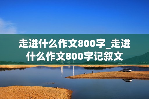 走进什么作文800字_走进什么作文800字记叙文