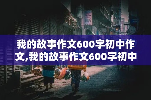 我的故事作文600字初中作文,我的故事作文600字初中作文记叙文