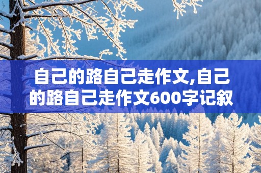 自己的路自己走作文,自己的路自己走作文600字记叙文