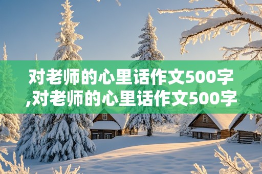 对老师的心里话作文500字,对老师的心里话作文500字怎么写