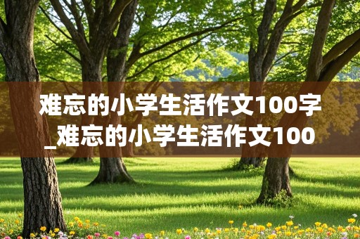 难忘的小学生活作文100字_难忘的小学生活作文100字六年级