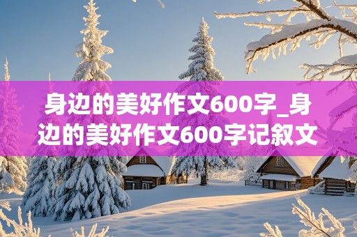 身边的美好作文600字_身边的美好作文600字记叙文