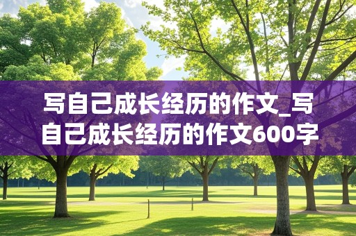 写自己成长经历的作文_写自己成长经历的作文600字