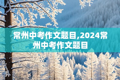 常州中考作文题目,2024常州中考作文题目