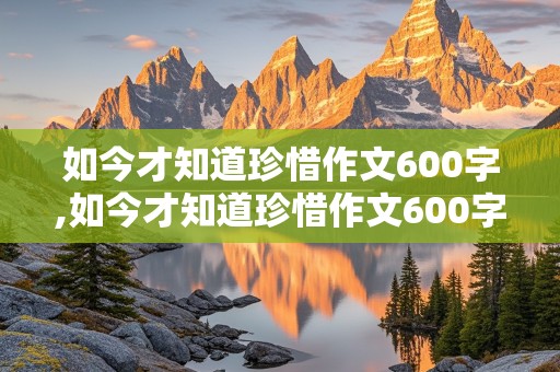 如今才知道珍惜作文600字,如今才知道珍惜作文600字初中