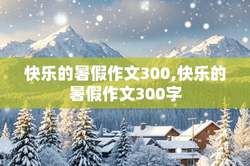 快乐的暑假作文300,快乐的暑假作文300字