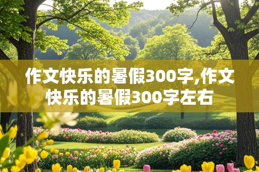 作文快乐的暑假300字,作文快乐的暑假300字左右