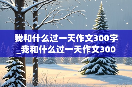 我和什么过一天作文300字_我和什么过一天作文300字四年级上册优秀作文