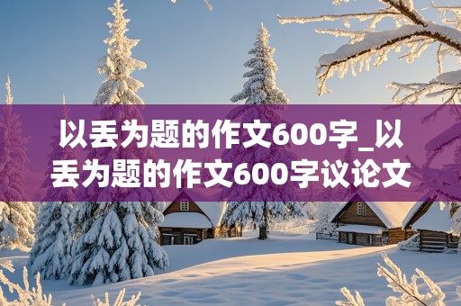 以丢为题的作文600字_以丢为题的作文600字议论文