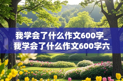 我学会了什么作文600字_我学会了什么作文600字六年级