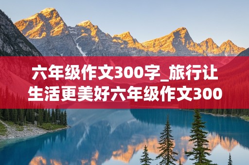 六年级作文300字_旅行让生活更美好六年级作文300字