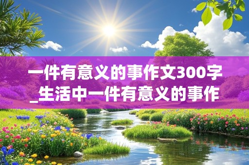 一件有意义的事作文300字_生活中一件有意义的事作文300字