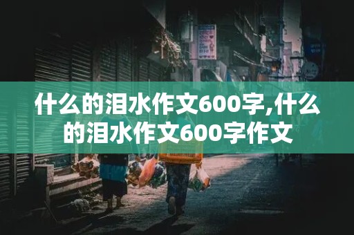 什么的泪水作文600字,什么的泪水作文600字作文