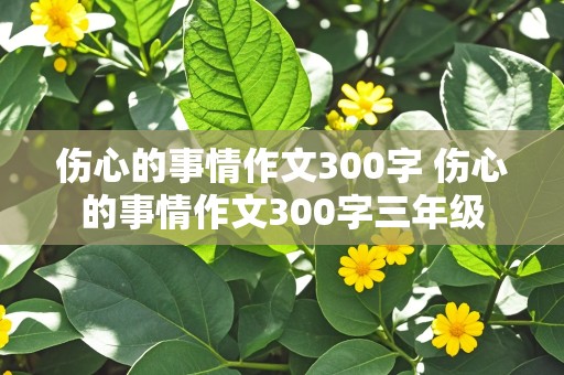 伤心的事情作文300字 伤心的事情作文300字三年级