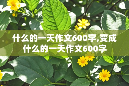 什么的一天作文600字,变成什么的一天作文600字