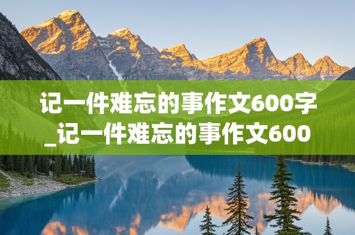 记一件难忘的事作文600字_记一件难忘的事作文600字左右