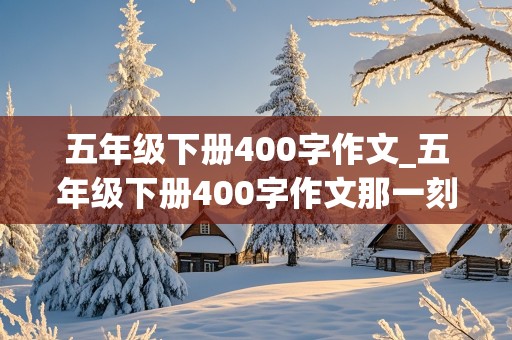 五年级下册400字作文_五年级下册400字作文那一刻我长大了