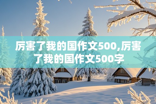 厉害了我的国作文500,厉害了我的国作文500字