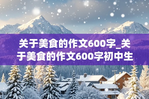 关于美食的作文600字_关于美食的作文600字初中生