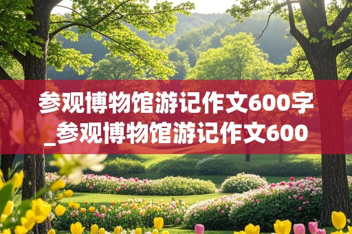 参观博物馆游记作文600字_参观博物馆游记作文600字初二