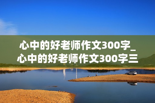 心中的好老师作文300字_心中的好老师作文300字三年级