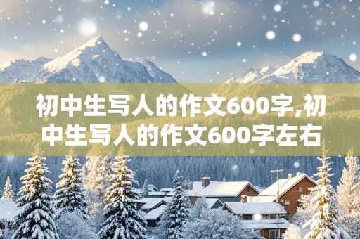 初中生写人的作文600字,初中生写人的作文600字左右